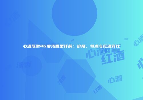 心酒陈酿46度浓香型详解：价格、特点与红酒对比