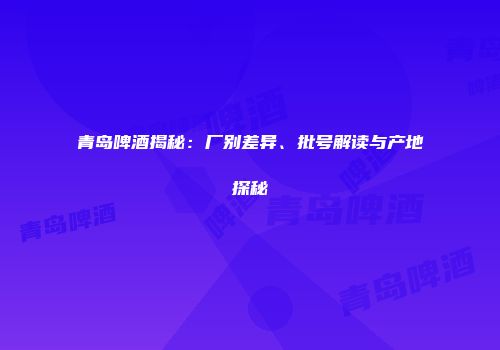 青岛啤酒揭秘：厂别差异、批号解读与产地探秘