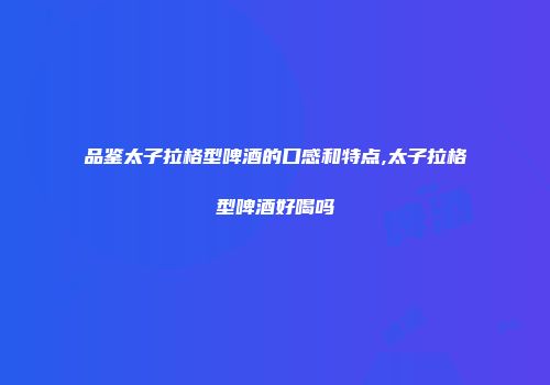 品鉴太子拉格型啤酒的口感和特点,太子拉格型啤酒好喝吗