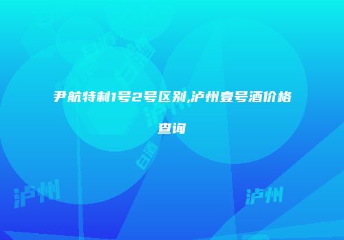 尹航特制1号2号区别,泸州壹号酒价格查询