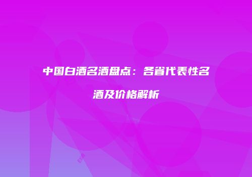 中国白酒名酒盘点：各省代表性名酒及价格解析