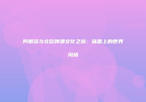 阿根廷与北欧啤酒文化之旅：味蕾上的世界风情