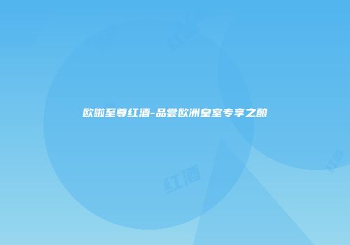 欧啦至尊红酒-品尝欧洲皇室专享之酿