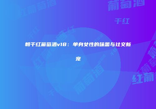 朝干红葡萄酒v18：单身女性的味蕾与社交新宠