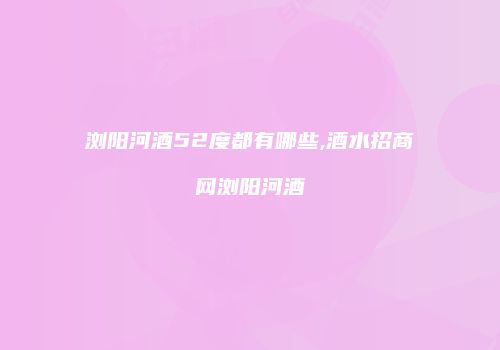 浏阳河酒52度都有哪些,酒水招商网浏阳河酒