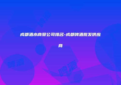 成都酒水商贸公司排名-成都啤酒批发供应商