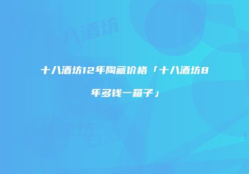 十八酒坊12年陶藏价格「十八酒坊8年多钱一箱子」