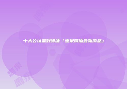 十大公认最好啤酒「惠泉啤酒最新消息」