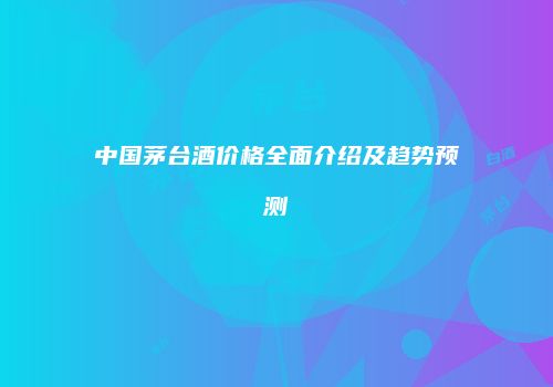 中国茅台酒价格全面介绍及趋势预测