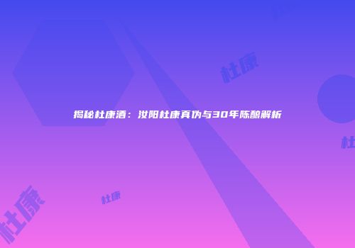 揭秘杜康酒：汝阳杜康真伪与30年陈酿解析