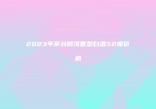 2023年茅台醇浓香型白酒52度价格