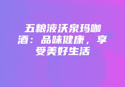 五粮液沃泉玛咖酒：品味健康，享受美好生活