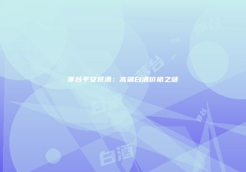 茅台平安将酒：高端白酒价格之谜