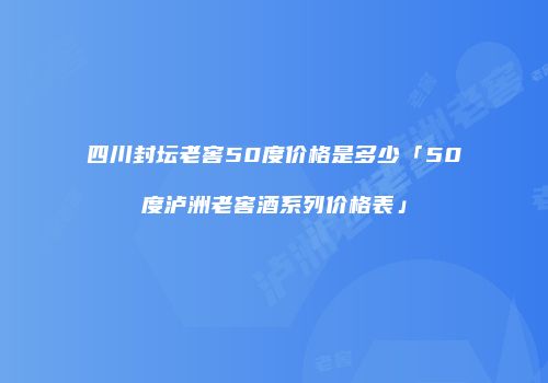 四川封坛老窖50度价格是多少「50度泸洲老窖酒系列价格表」