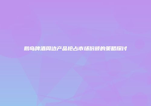 鹅岛啤酒周边产品抢占市场份额的策略探讨