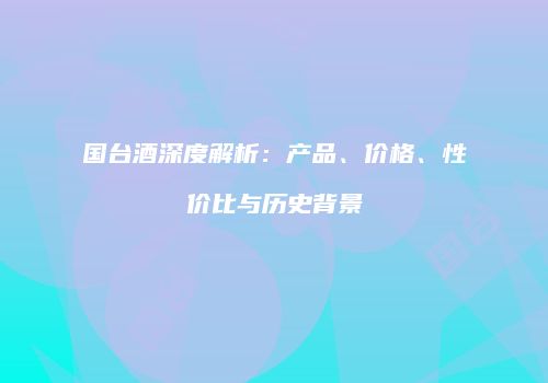 国台酒深度解析：产品、价格、性价比与历史背景