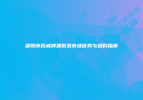 邵阳市百威啤酒批发市场优势与选购指南