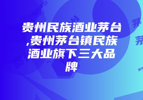 贵州民族酒业茅台,贵州茅台镇民族酒业旗下三大品牌