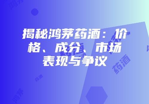 揭秘鸿茅药酒：价格、成分、市场表现与争议