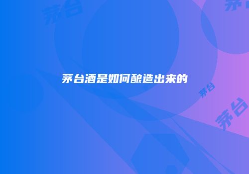 茅台酒是如何酿造出来的