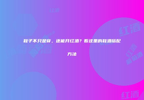 鞋子不只是穿，还能开红酒？看这里的鞋酒搭配方法