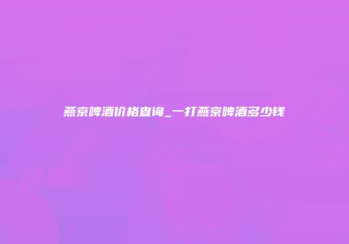燕京啤酒价格查询_一打燕京啤酒多少钱