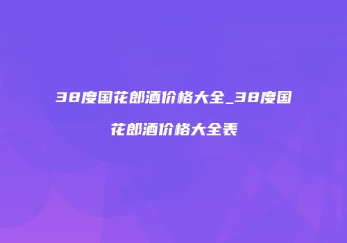 38度国花郎酒价格大全_38度国花郎酒价格大全表