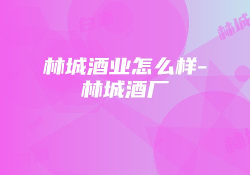 林城酒业怎么样-林城酒厂
