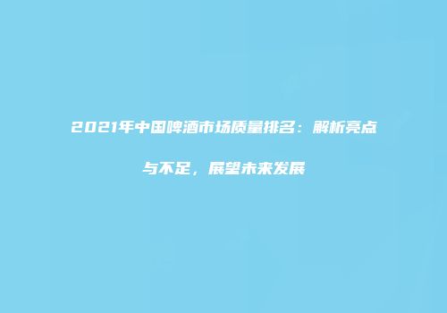 2021年中国啤酒市场质量排名：解析亮点与不足，展望未来发展
