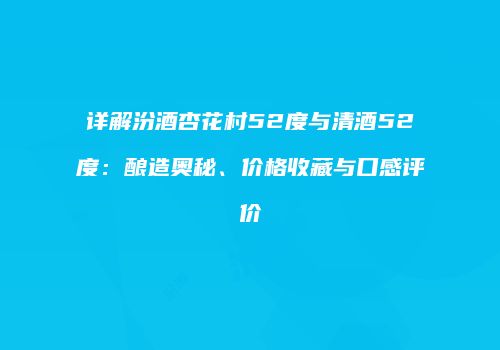 详解汾酒杏花村52度与清酒52度：酿造奥秘、价格收藏与口感评价