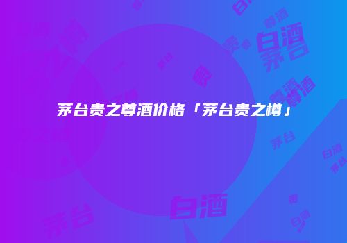 茅台贵之尊酒价格「茅台贵之樽」