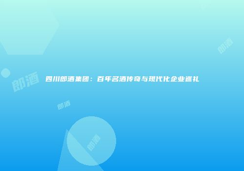 四川郎酒集团：百年名酒传奇与现代化企业巡礼