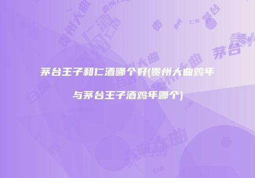 茅台王子和仁酒哪个好(贵州大曲鸡年与茅台王子酒鸡年哪个)