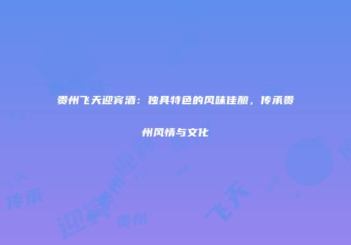 贵州飞天迎宾酒：独具特色的风味佳酿，传承贵州风情与文化