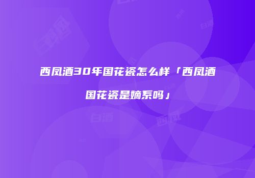 西凤酒30年国花瓷怎么样「西凤酒国花瓷是嫡系吗」