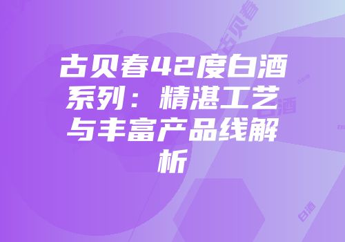 古贝春42度白酒系列：精湛工艺与丰富产品线解析