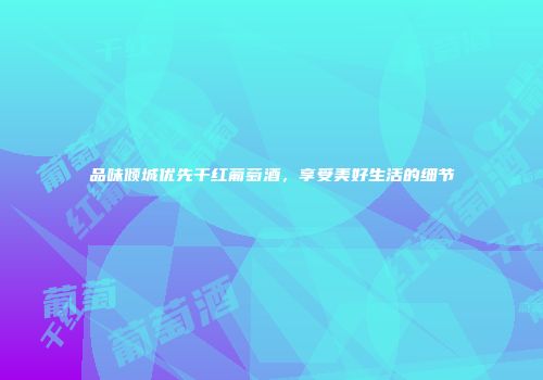 品味倾城优先干红葡萄酒，享受美好生活的细节