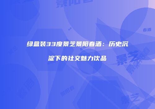 绿盒装33度景芝景阳春酒：历史沉淀下的社交魅力饮品
