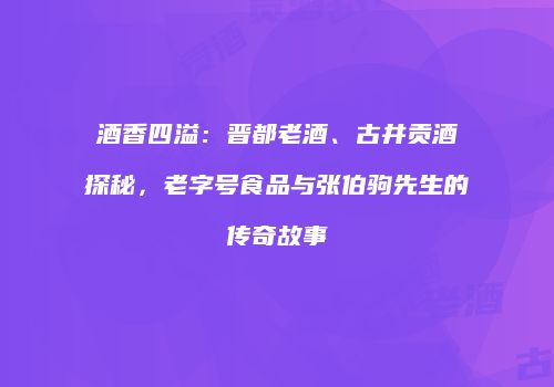 酒香四溢：晋都老酒、古井贡酒探秘，老字号食品与张伯驹先生的传奇故事