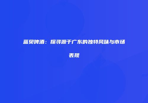 蓝贝啤酒：探寻源于广东的独特风味与市场表现