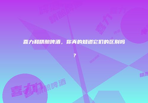 喜力和精酿啤酒，你真的知道它们的区别吗？