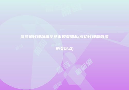 葡萄酒代理加盟注意事项有哪些(成功代理葡萄酒的关键点)
