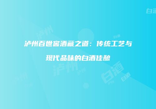 泸州百世窖酒藏之道：传统工艺与现代品味的白酒佳酿