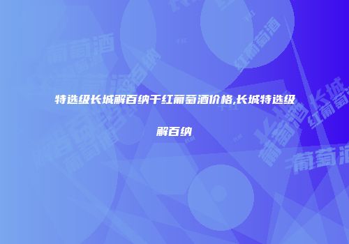 特选级长城解百纳干红葡萄酒价格,长城特选级解百纳