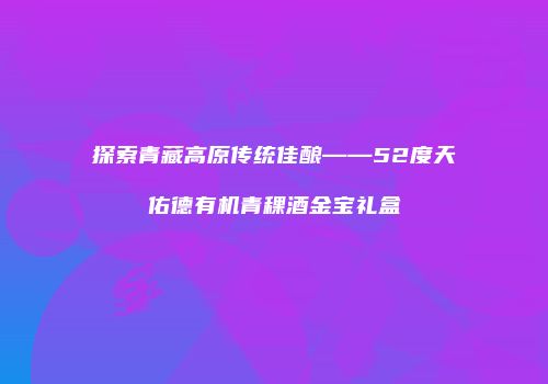 探索青藏高原传统佳酿——52度天佑德有机青稞酒金宝礼盒