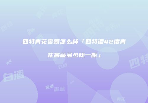 四特青花窖藏怎么样「四特酒42度青花窖藏多少钱一瓶」