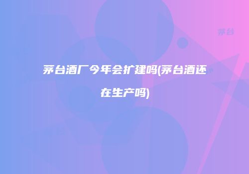 茅台酒厂今年会扩建吗(茅台酒还在生产吗)