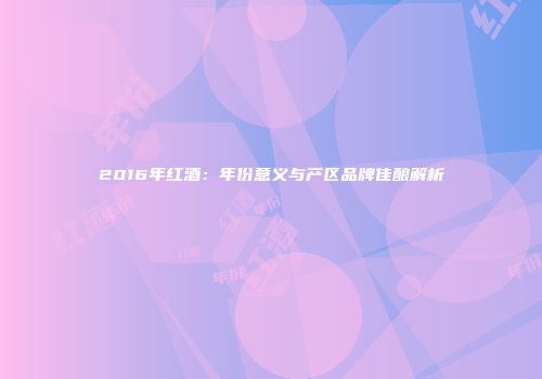 2016年红酒：年份意义与产区品牌佳酿解析
