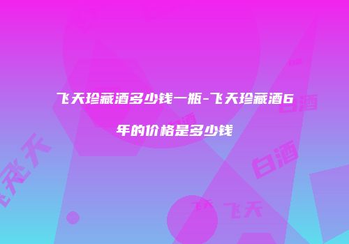 飞天珍藏酒多少钱一瓶-飞天珍藏酒6年的价格是多少钱