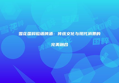 雪花国粹脸谱啤酒：传统文化与现代消费的完美融合